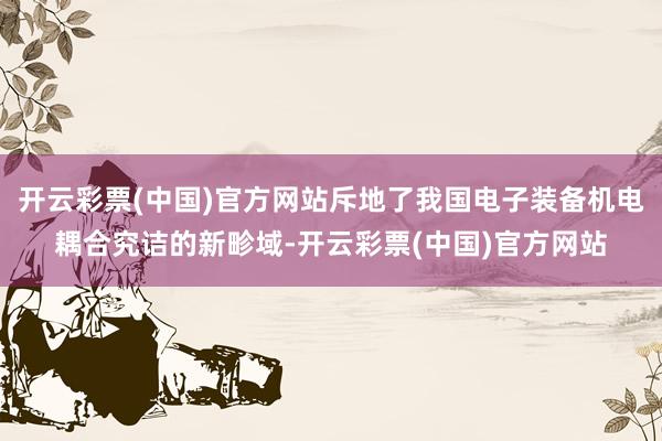 开云彩票(中国)官方网站斥地了我国电子装备机电耦合究诘的新畛域-开云彩票(中国)官方网站