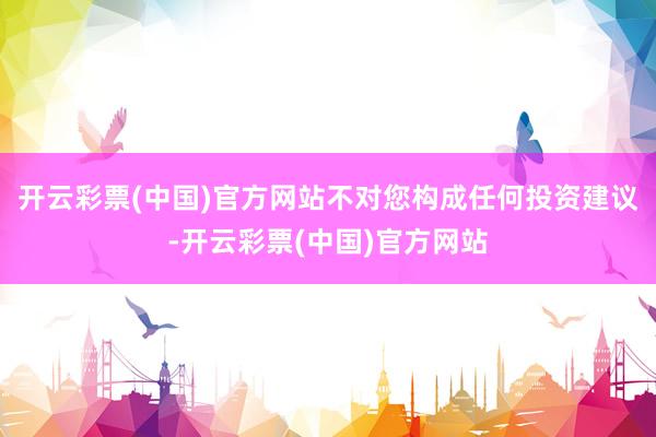 开云彩票(中国)官方网站不对您构成任何投资建议-开云彩票(中国)官方网站