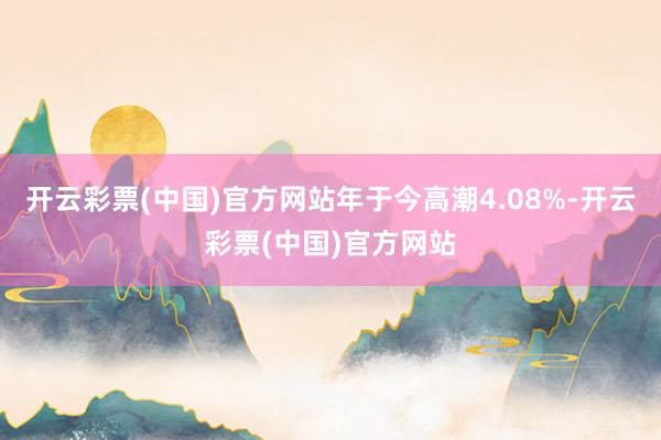 开云彩票(中国)官方网站年于今高潮4.08%-开云彩票(中国)官方网站