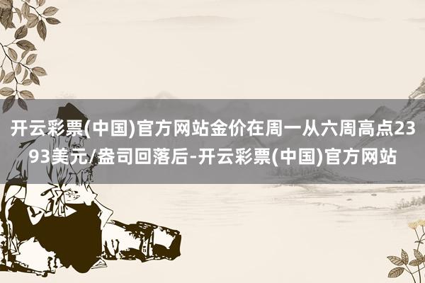 开云彩票(中国)官方网站金价在周一从六周高点2393美元/盎司回落后-开云彩票(中国)官方网站