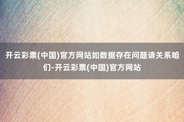 开云彩票(中国)官方网站如数据存在问题请关系咱们-开云彩票(中国)官方网站