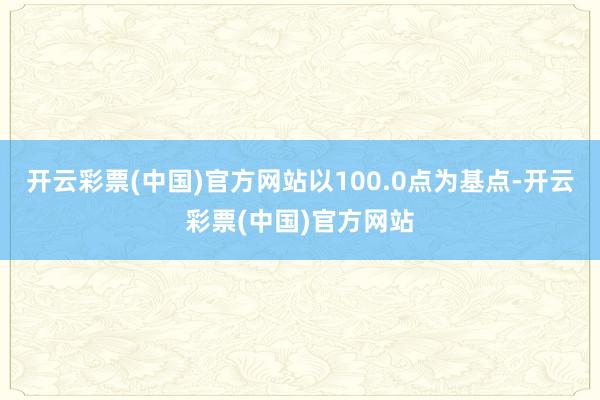 开云彩票(中国)官方网站以100.0点为基点-开云彩票(中国)官方网站