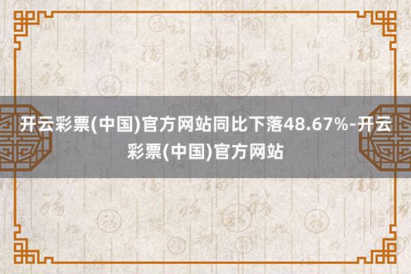 开云彩票(中国)官方网站同比下落48.67%-开云彩票(中国)官方网站