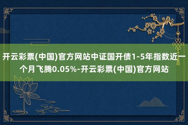 开云彩票(中国)官方网站中证国开债1-5年指数近一个月飞腾0.05%-开云彩票(中国)官方网站