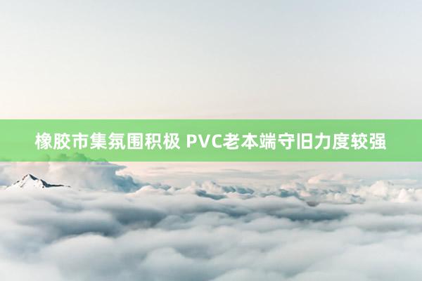 橡胶市集氛围积极 PVC老本端守旧力度较强