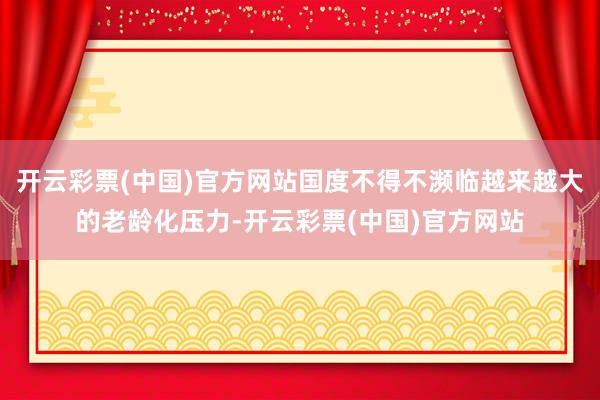 开云彩票(中国)官方网站国度不得不濒临越来越大的老龄化压力-开云彩票(中国)官方网站