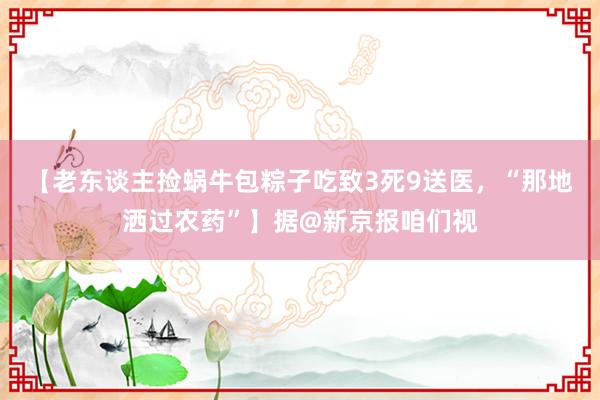 【老东谈主捡蜗牛包粽子吃致3死9送医，“那地洒过农药”】据@新京报咱们视