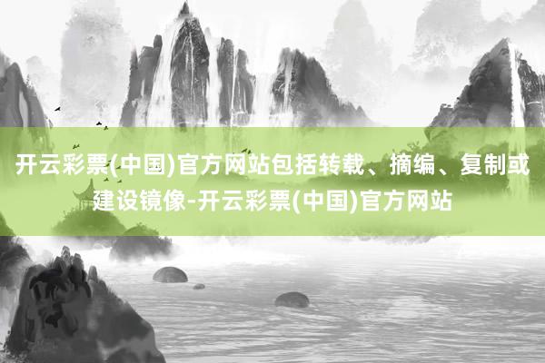 开云彩票(中国)官方网站包括转载、摘编、复制或建设镜像-开云彩票(中国)官方网站