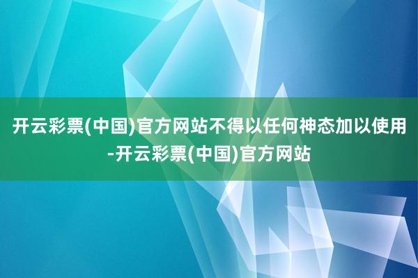 开云彩票(中国)官方网站不得以任何神态加以使用-开云彩票(中国)官方网站