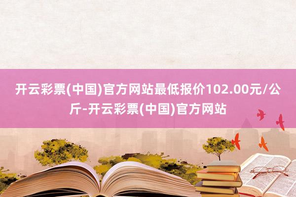 开云彩票(中国)官方网站最低报价102.00元/公斤-开云彩票(中国)官方网站