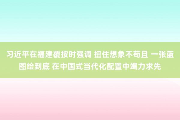 习近平在福建覆按时强调 扭住想象不苟且 一张蓝图绘到底 在中国式当代化配置中竭力求先