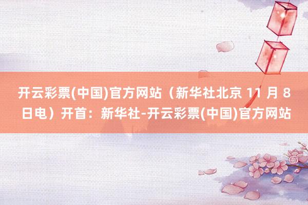 开云彩票(中国)官方网站（新华社北京 11 月 8 日电）开首：新华社-开云彩票(中国)官方网站