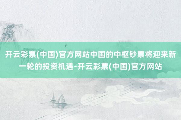 开云彩票(中国)官方网站中国的中枢钞票将迎来新一轮的投资机遇-开云彩票(中国)官方网站