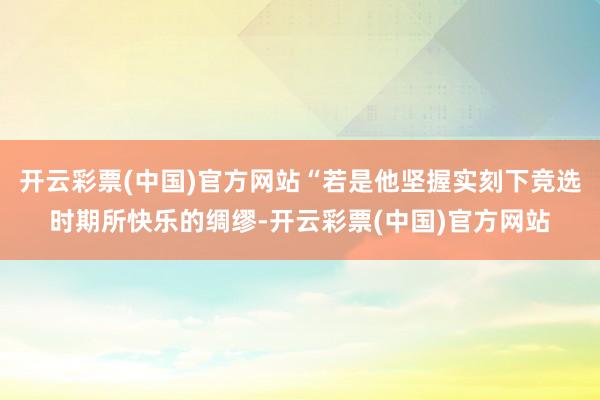 开云彩票(中国)官方网站“若是他坚握实刻下竞选时期所快乐的绸缪-开云彩票(中国)官方网站