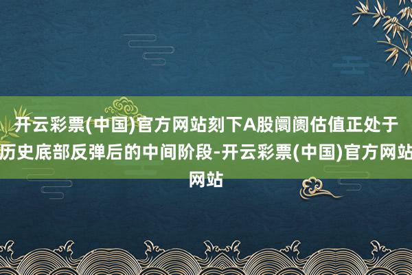 开云彩票(中国)官方网站刻下A股阛阓估值正处于历史底部反弹后的中间阶段-开云彩票(中国)官方网站