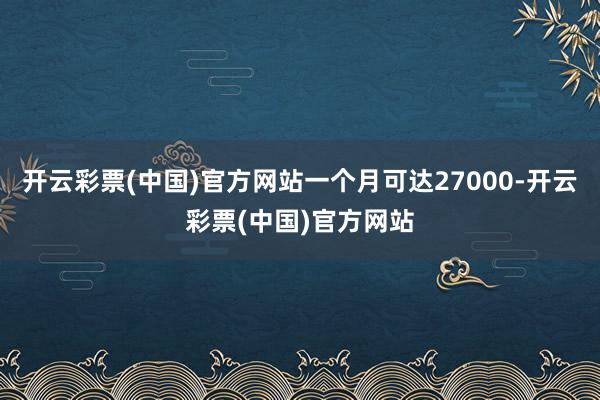 开云彩票(中国)官方网站一个月可达27000-开云彩票(中国)官方网站