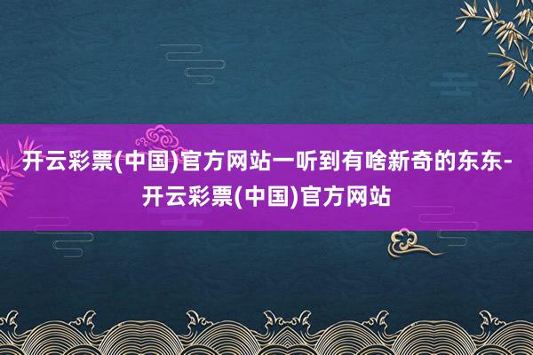 开云彩票(中国)官方网站一听到有啥新奇的东东-开云彩票(中国)官方网站