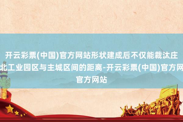 开云彩票(中国)官方网站形状建成后不仅能裁汰庄桥北工业园区与主城区间的距离-开云彩票(中国)官方网站