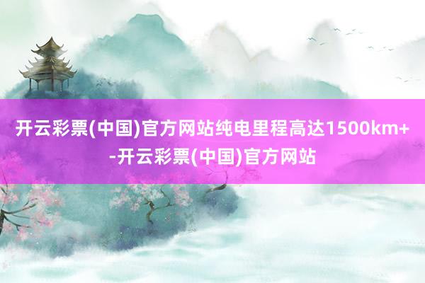 开云彩票(中国)官方网站纯电里程高达1500km+-开云彩票(中国)官方网站