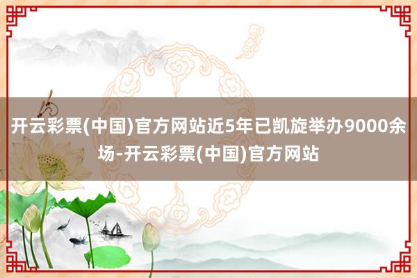 开云彩票(中国)官方网站近5年已凯旋举办9000余场-开云彩票(中国)官方网站