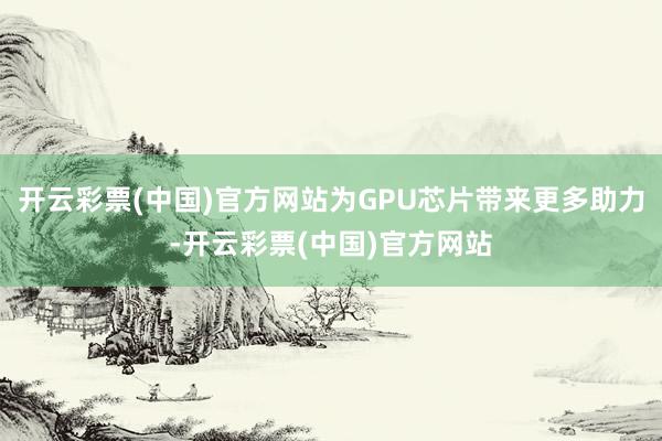 开云彩票(中国)官方网站为GPU芯片带来更多助力-开云彩票(中国)官方网站