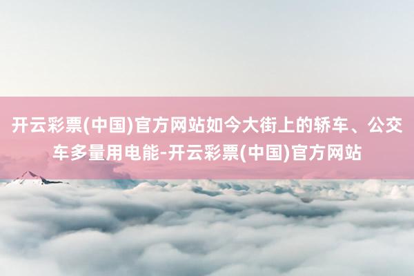 开云彩票(中国)官方网站如今大街上的轿车、公交车多量用电能-开云彩票(中国)官方网站