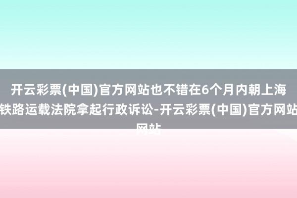 开云彩票(中国)官方网站也不错在6个月内朝上海铁路运载法院拿起行政诉讼-开云彩票(中国)官方网站