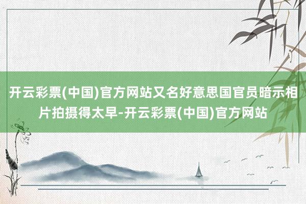 开云彩票(中国)官方网站又名好意思国官员暗示相片拍摄得太早-开云彩票(中国)官方网站