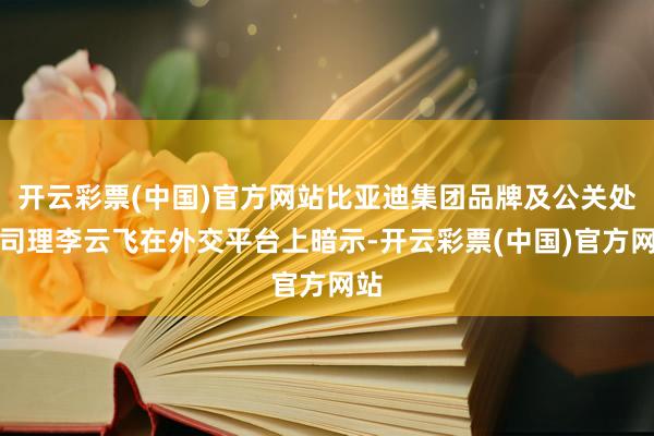 开云彩票(中国)官方网站比亚迪集团品牌及公关处总司理李云飞在外交平台上暗示-开云彩票(中国)官方网站