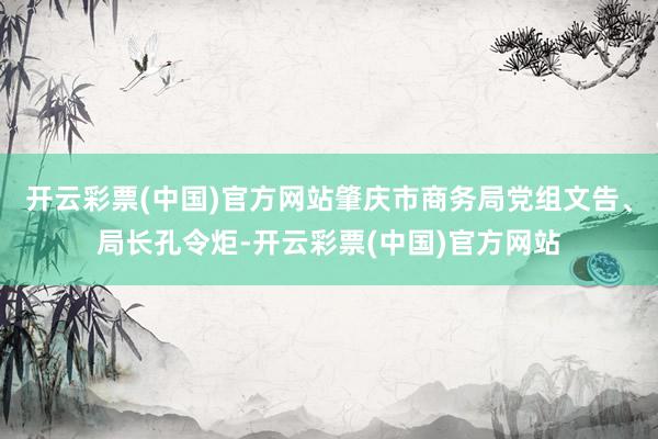 开云彩票(中国)官方网站肇庆市商务局党组文告、局长孔令炬-开云彩票(中国)官方网站