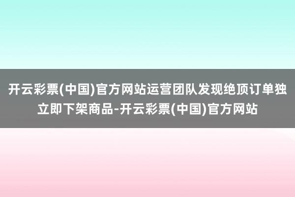 开云彩票(中国)官方网站运营团队发现绝顶订单独立即下架商品-开云彩票(中国)官方网站