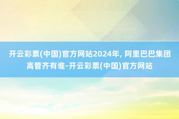 开云彩票(中国)官方网站2024年, 阿里巴巴集团高管齐有谁-开云彩票(中国)官方网站