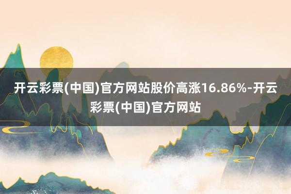 开云彩票(中国)官方网站股价高涨16.86%-开云彩票(中国)官方网站