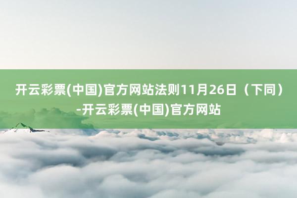 开云彩票(中国)官方网站法则11月26日（下同）-开云彩票(中国)官方网站