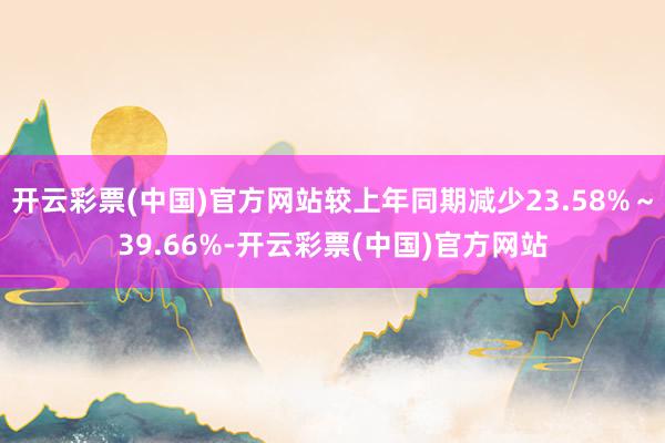 开云彩票(中国)官方网站较上年同期减少23.58%～39.66%-开云彩票(中国)官方网站