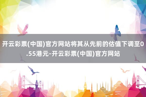 开云彩票(中国)官方网站将其从先前的估值下调至0.55港元-开云彩票(中国)官方网站