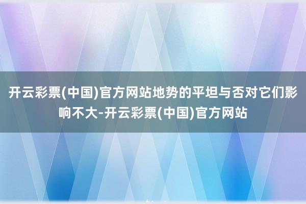 开云彩票(中国)官方网站地势的平坦与否对它们影响不大-开云彩票(中国)官方网站