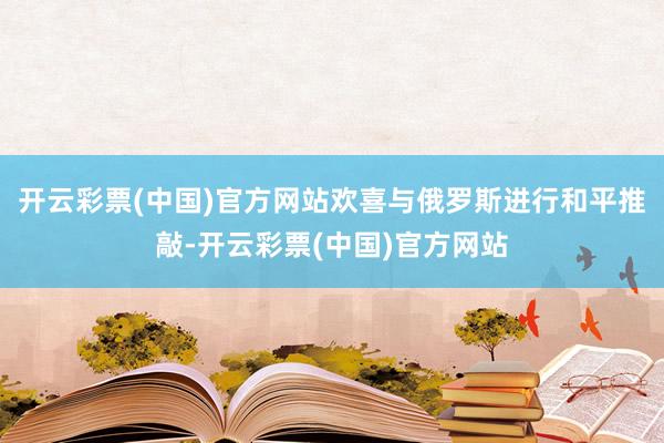 开云彩票(中国)官方网站欢喜与俄罗斯进行和平推敲-开云彩票(中国)官方网站