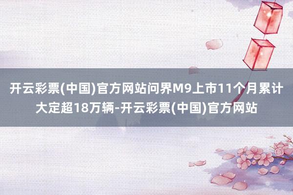 开云彩票(中国)官方网站问界M9上市11个月累计大定超18万辆-开云彩票(中国)官方网站