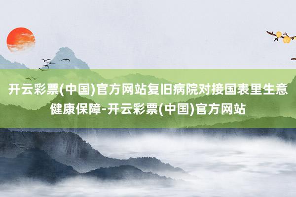 开云彩票(中国)官方网站复旧病院对接国表里生意健康保障-开云彩票(中国)官方网站