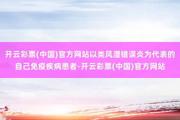 开云彩票(中国)官方网站以类风湿错误炎为代表的自己免疫疾病患者-开云彩票(中国)官方网站