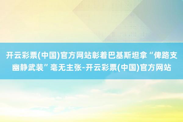 开云彩票(中国)官方网站彰着巴基斯坦拿“俾路支幽静武装”毫无主张-开云彩票(中国)官方网站