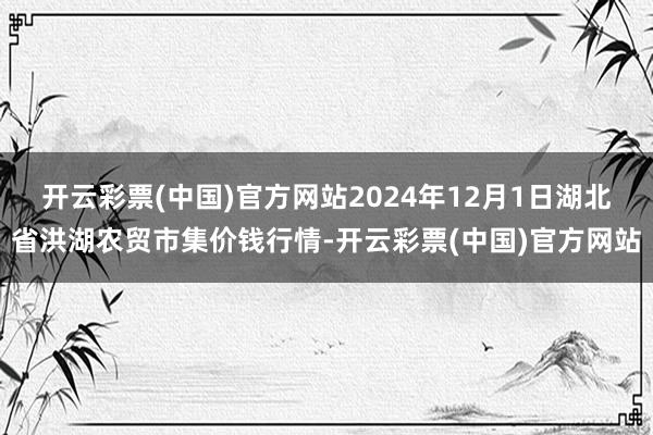 开云彩票(中国)官方网站2024年12月1日湖北省洪湖农贸市集价钱行情-开云彩票(中国)官方网站