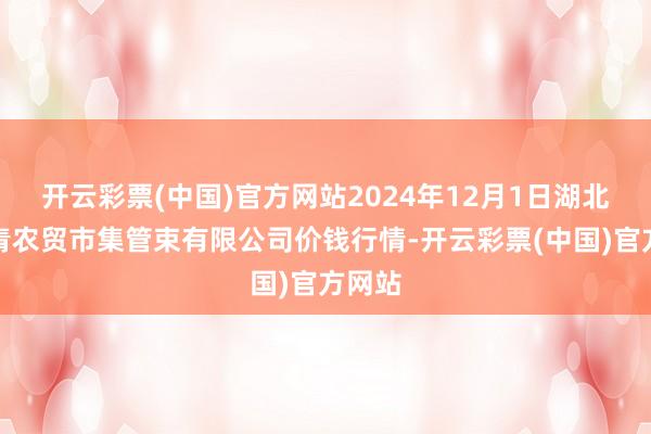 开云彩票(中国)官方网站2024年12月1日湖北四季青农贸市集管束有限公司价钱行情-开云彩票(中国)官方网站