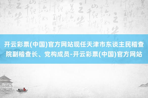 开云彩票(中国)官方网站现任天津市东谈主民稽查院副稽查长、党构成员-开云彩票(中国)官方网站