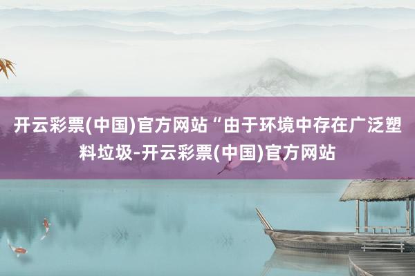 开云彩票(中国)官方网站“由于环境中存在广泛塑料垃圾-开云彩票(中国)官方网站