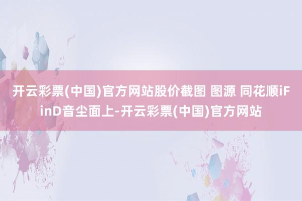 开云彩票(中国)官方网站股价截图 图源 同花顺iFinD音尘面上-开云彩票(中国)官方网站