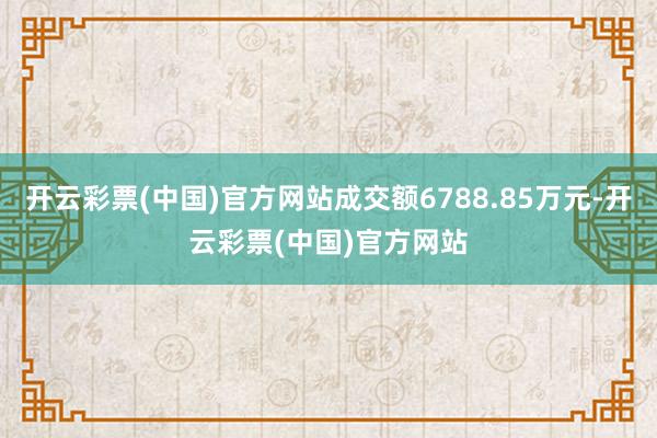 开云彩票(中国)官方网站成交额6788.85万元-开云彩票(中国)官方网站