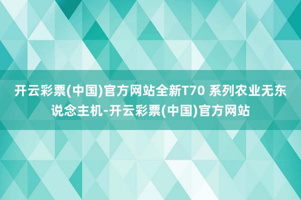 开云彩票(中国)官方网站全新T70 系列农业无东说念主机-开云彩票(中国)官方网站