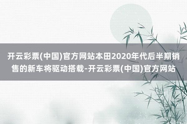 开云彩票(中国)官方网站本田2020年代后半期销售的新车将驱动搭载-开云彩票(中国)官方网站